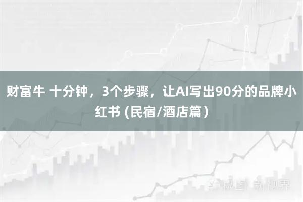 财富牛 十分钟，3个步骤，让AI写出90分的品牌小红书 (民宿/酒店篇）