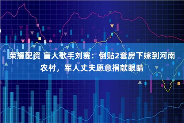 荣耀配资 盲人歌手刘赛：倒贴2套房下嫁到河南农村，军人丈夫愿意捐献眼睛