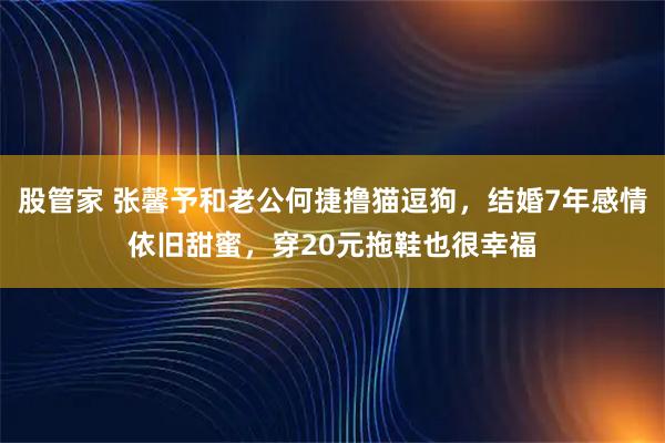 股管家 张馨予和老公何捷撸猫逗狗，结婚7年感情依旧甜蜜，穿20元拖鞋也很幸福