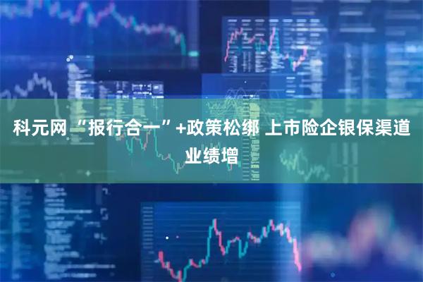 科元网 “报行合一”+政策松绑 上市险企银保渠道业绩增