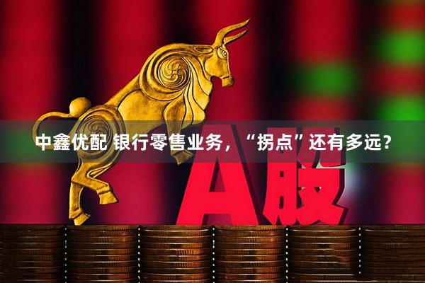 中鑫优配 银行零售业务，“拐点”还有多远？