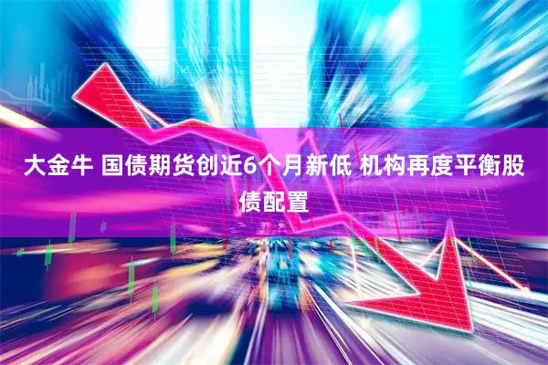 大金牛 国债期货创近6个月新低 机构再度平衡股债配置