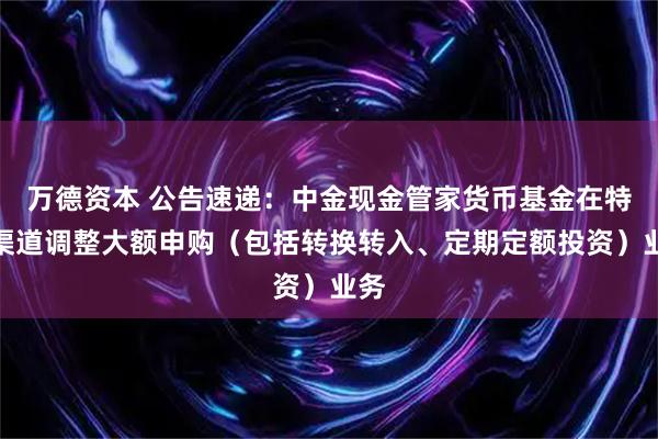 万德资本 公告速递：中金现金管家货币基金在特定渠道调整大额申购（包括转换转入、定期定额投资）业务