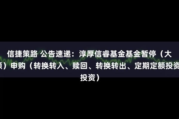 信捷策路 公告速递：淳厚信睿基金基金暂停（大额）申购（转换转入、赎回、转换转出、定期定额投资）