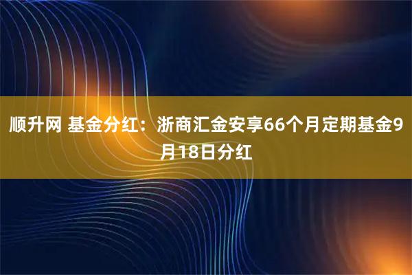 顺升网 基金分红：浙商汇金安享66个月定期基金9月18日分红
