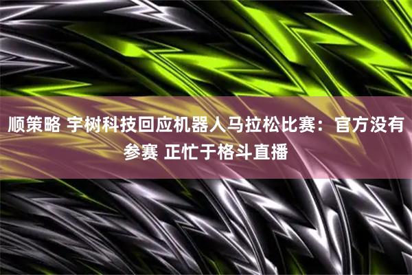 顺策略 宇树科技回应机器人马拉松比赛：官方没有参赛 正忙于格斗直播