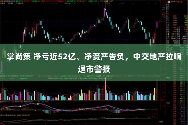 掌尚策 净亏近52亿、净资产告负，中交地产拉响退市警报