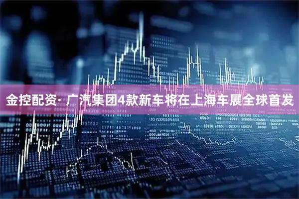 金控配资· 广汽集团4款新车将在上海车展全球首发