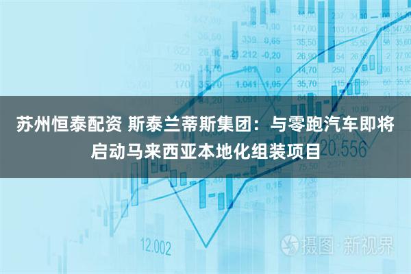 苏州恒泰配资 斯泰兰蒂斯集团：与零跑汽车即将启动马来西亚本地化组装项目