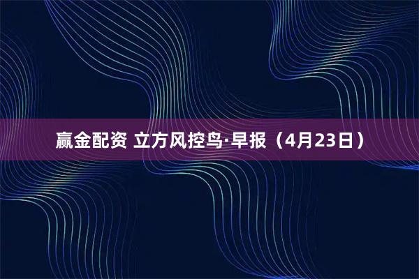 赢金配资 立方风控鸟·早报（4月23日）