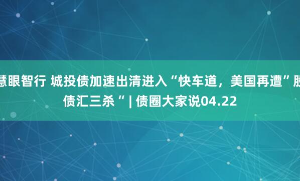 慧眼智行 城投债加速出清进入“快车道，美国再遭”股债汇三杀“ | 债圈大家说04.22