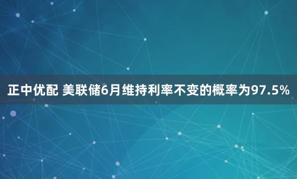 正中优配 美联储6月维持利率不变的概率为97.5%