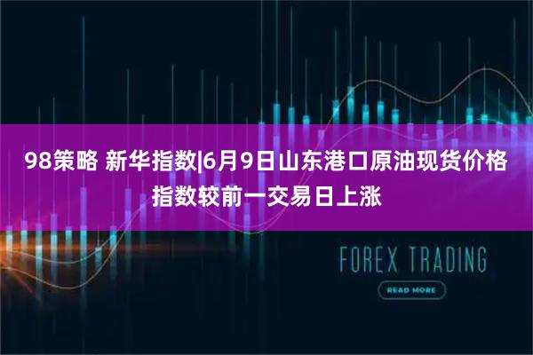 98策略 新华指数|6月9日山东港口原油现货价格指数较前一交易日上涨