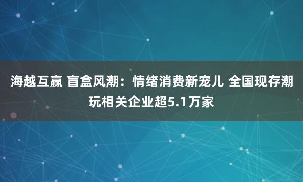 海越互赢 盲盒风潮：情绪消费新宠儿 全国现存潮玩相关企业超5.1万家