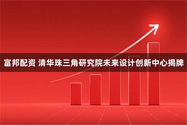 富邦配资 清华珠三角研究院未来设计创新中心揭牌