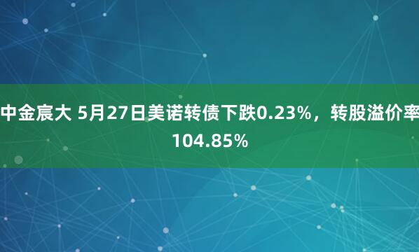 中金宸大 5月27日美诺转债下跌0.23%，转股溢价率104.85%