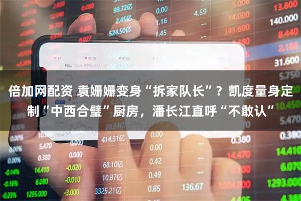 倍加网配资 袁姗姗变身“拆家队长”？凯度量身定制“中西合璧”厨房，潘长江直呼“不敢认”