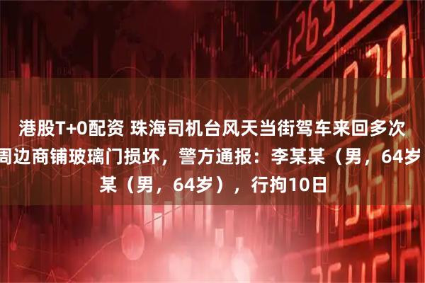 港股T+0配资 珠海司机台风天当街驾车来回多次“造浪”，致周边商铺玻璃门损坏，警方通报：李某某（男，64岁），行拘10日
