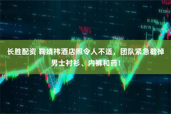 长胜配资 鞠婧祎酒店照令人不适，团队紧急截掉男士衬衫、内裤和药！