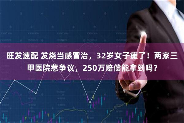旺发速配 发烧当感冒治，32岁女子瘫了！两家三甲医院惹争议，250万赔偿能拿到吗？