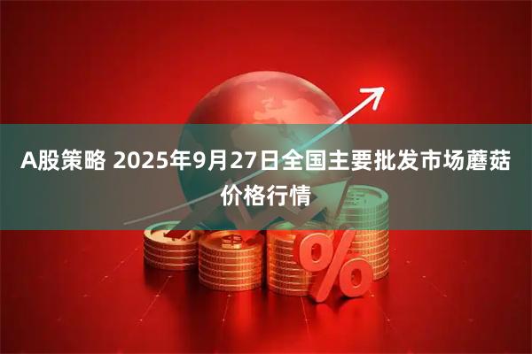 A股策略 2025年9月27日全国主要批发市场蘑菇价格行情