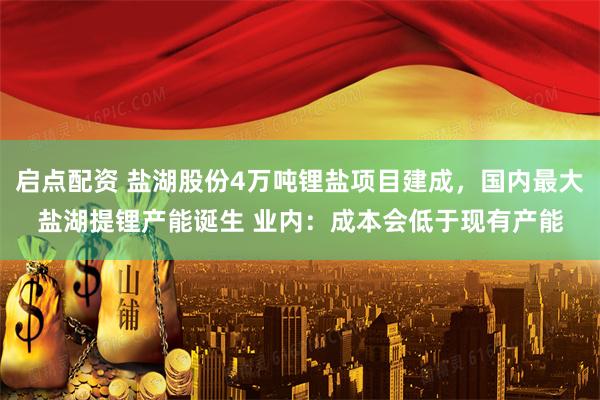 启点配资 盐湖股份4万吨锂盐项目建成，国内最大盐湖提锂产能诞生 业内：成本会低于现有产能