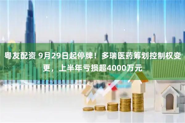 粤友配资 9月29日起停牌！多瑞医药筹划控制权变更，上半年亏损超4000万元