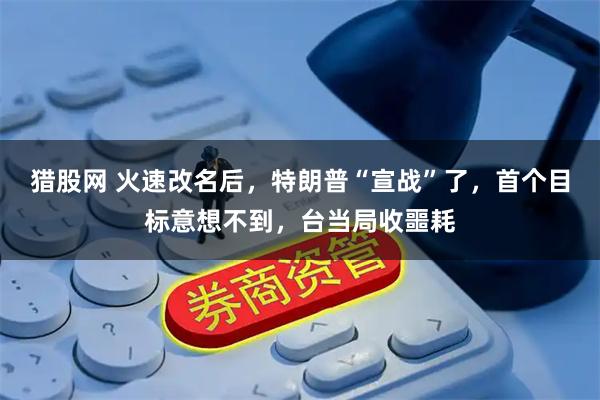 猎股网 火速改名后，特朗普“宣战”了，首个目标意想不到，台当局收噩耗
