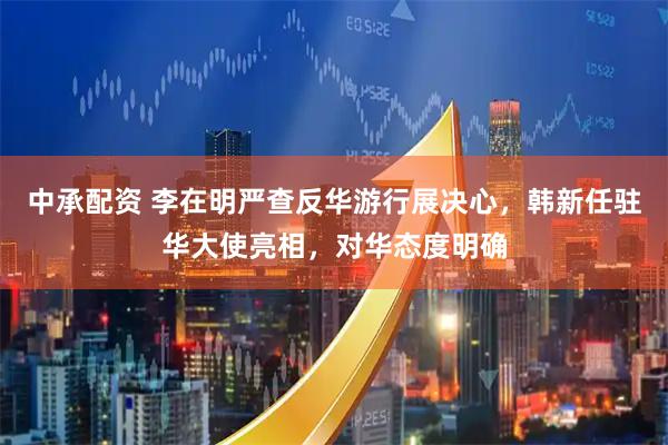 中承配资 李在明严查反华游行展决心，韩新任驻华大使亮相，对华态度明确