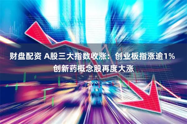 财盘配资 A股三大指数收涨：创业板指涨逾1% 创新药概念股再度大涨