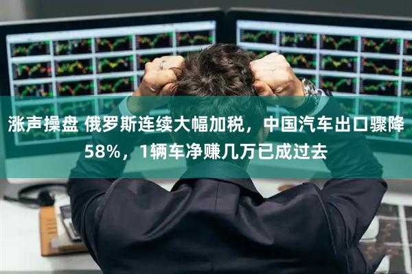 涨声操盘 俄罗斯连续大幅加税，中国汽车出口骤降58%，1辆车净赚几万已成过去