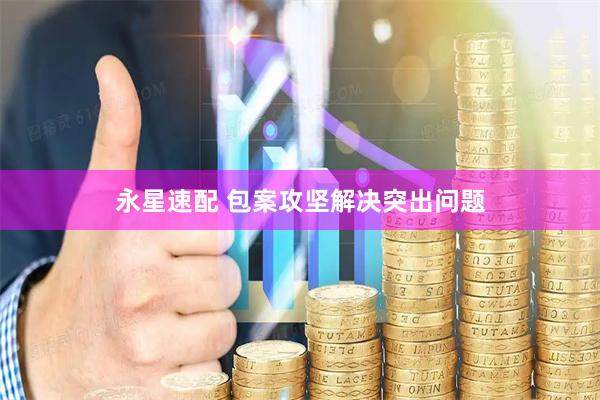 永星速配 包案攻坚解决突出问题