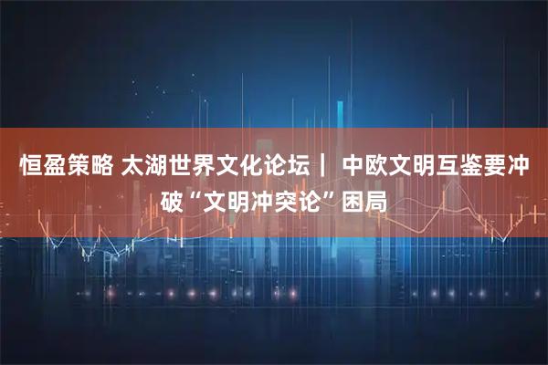 恒盈策略 太湖世界文化论坛｜ 中欧文明互鉴要冲破“文明冲突论”困局