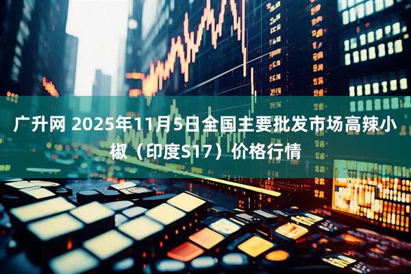 广升网 2025年11月5日全国主要批发市场高辣小椒（印度S17）价格行情
