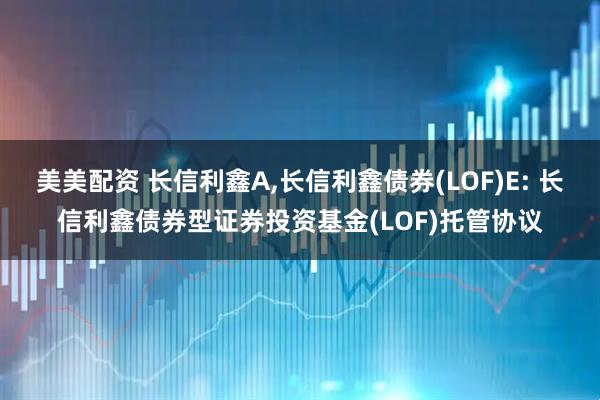 美美配资 长信利鑫A,长信利鑫债券(LOF)E: 长信利鑫债券型证券投资基金(LOF)托管协议