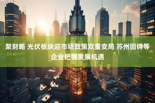 聚财略 光伏板块迎市场政策双重变局 苏州固锝等企业把握发展机遇