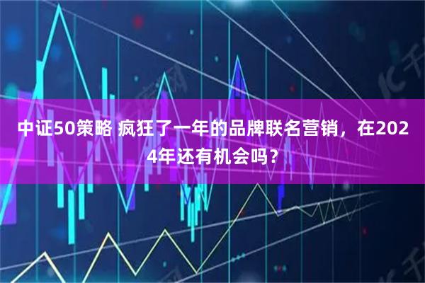 中证50策略 疯狂了一年的品牌联名营销，在2024年还有机会吗？