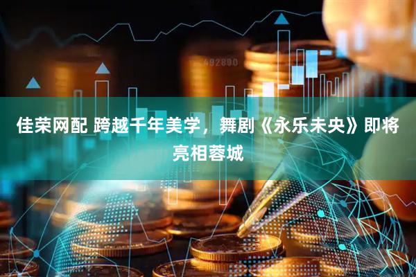 佳荣网配 跨越千年美学，舞剧《永乐未央》即将亮相蓉城