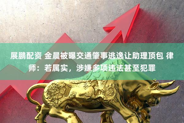 展鵬配资 金晨被曝交通肇事逃逸让助理顶包 律师：若属实，涉嫌多项违法甚至犯罪