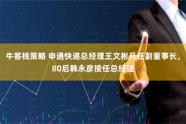 牛客栈策略 申通快递总经理王文彬升任副董事长，80后韩永彦接任总经理