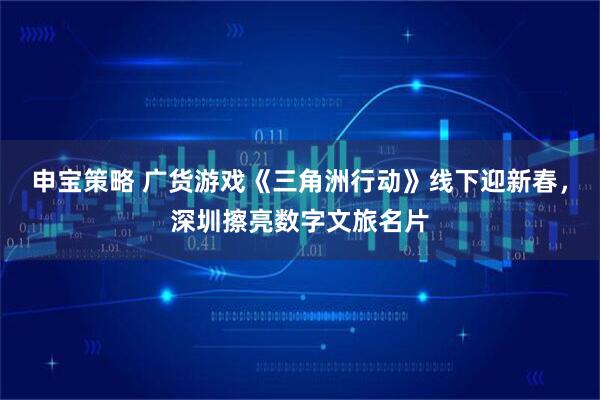 申宝策略 广货游戏《三角洲行动》线下迎新春，深圳擦亮数字文旅名片