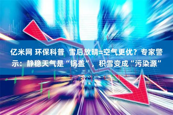 亿米网 环保科普  雪后放晴=空气更优？专家警示：静稳天气是“锅盖”，积雪变成“污染源”