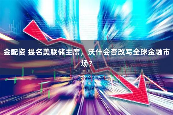 金配资 提名美联储主席，沃什会否改写全球金融市场？