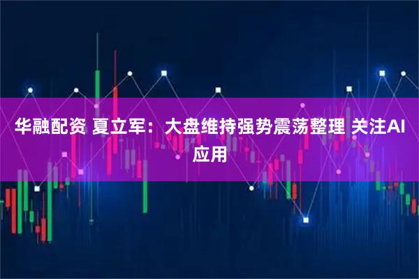 华融配资 夏立军：大盘维持强势震荡整理 关注AI应用