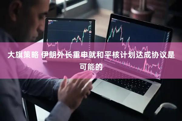 大旗策略 伊朗外长重申就和平核计划达成协议是可能的