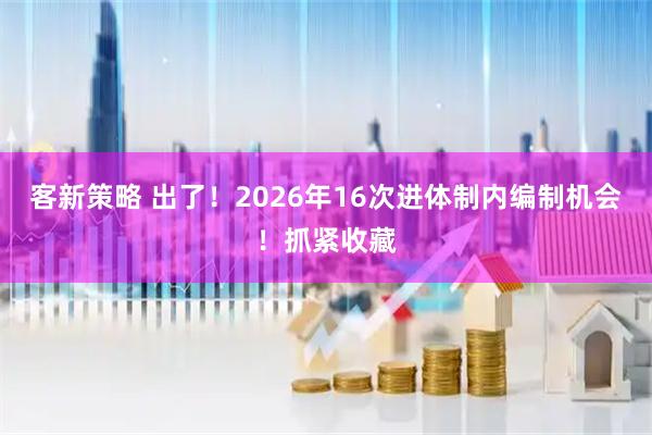 客新策略 出了！2026年16次进体制内编制机会！抓紧收藏