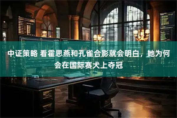 中证策略 看霍思燕和孔雀合影就会明白，她为何会在国际赛犬上夺冠