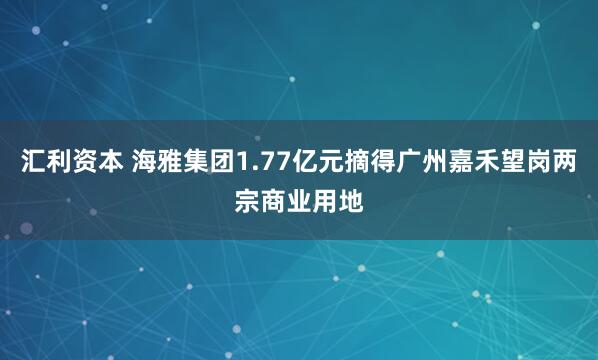 汇利资本 海雅集团1.77亿元摘得广州嘉禾望岗两宗商业用地