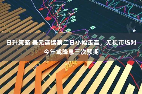 日升策略 美元连续第二日小幅走高，无视市场对今年或降息三次预期