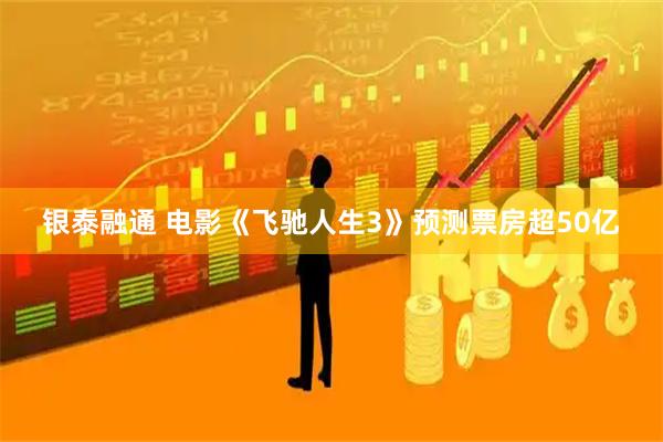 银泰融通 电影《飞驰人生3》预测票房超50亿
